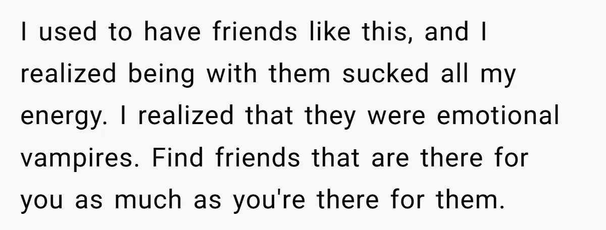 I used to have friends like this, and I realized being with them sucked all my energy. I realized that they were emotional vampires. Find friends that are there for...