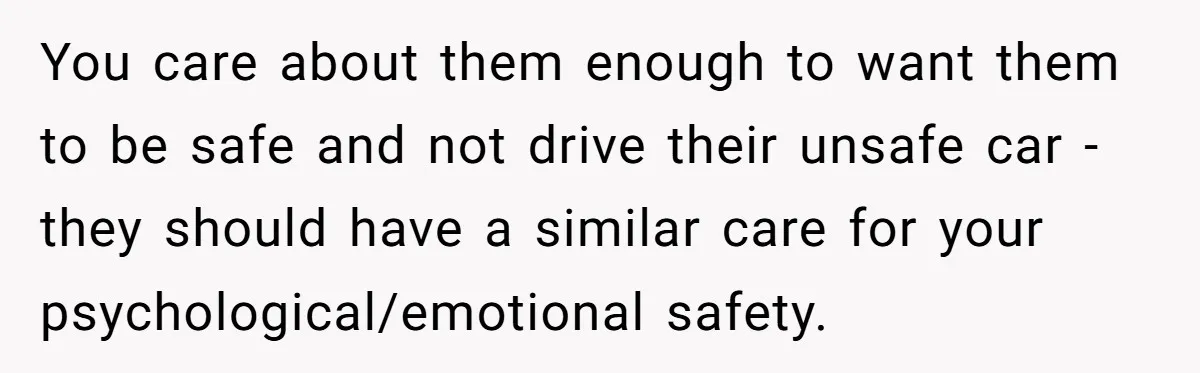 You care about them enough to want them to be safe and not drive their unsafe car - they should have a similar care for your psychological/emotional safety.