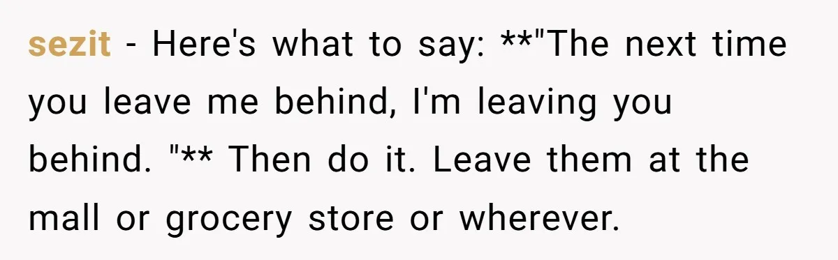 sezit − Here's what to say: **"The next time you leave me behind, I'm leaving you behind. "** Then do it. Leave them at the mall or grocery store or...