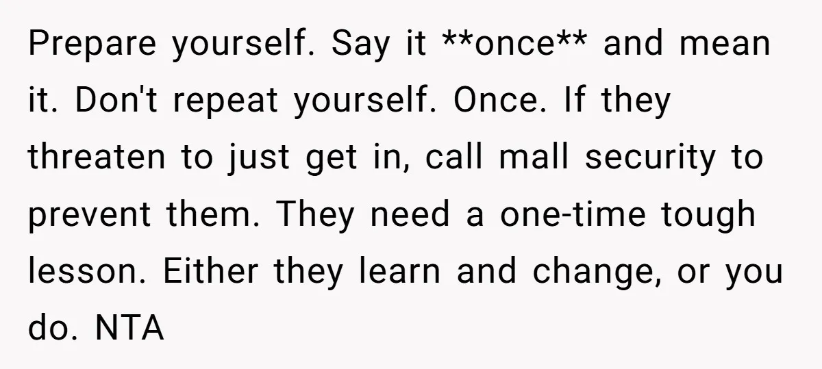 Prepare yourself. Say it **once** and mean it. Don't repeat yourself. Once. If they threaten to just get in, call mall security to prevent them. They need a one-time tough...