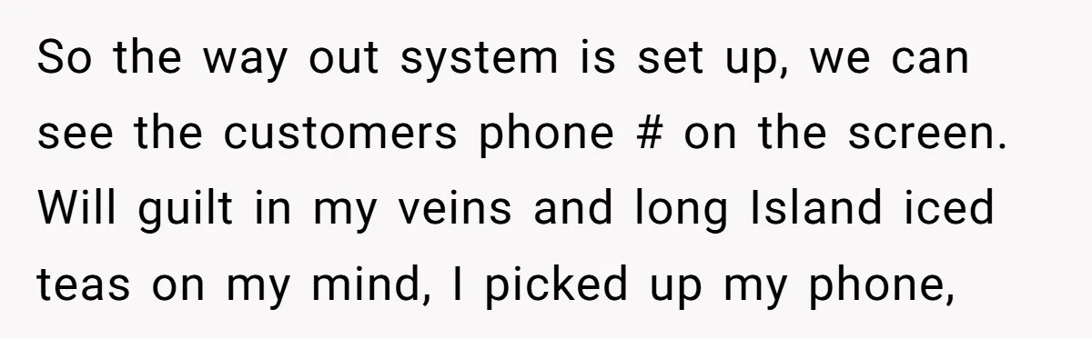 So the way out system is set up, we can see the customers phone # on the screen. Will guilt in my veins and long Island iced teas on my...