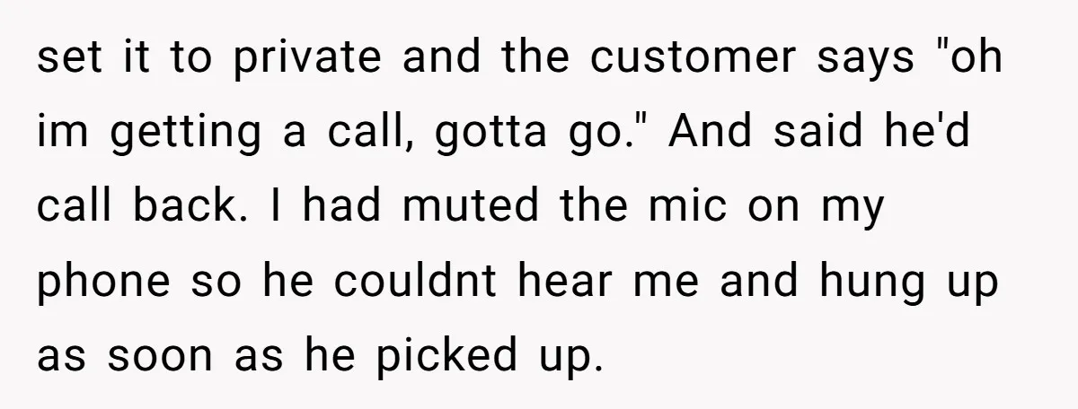 set it to private and the customer says "oh im getting a call, gotta go." And said he'd call back. I had muted the mic on my phone so he...