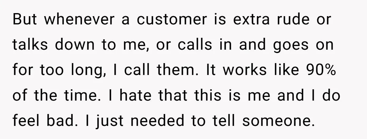 But whenever a customer is extra rude or talks down to me, or calls in and goes on for too long, I call them. It works like 90% of the...