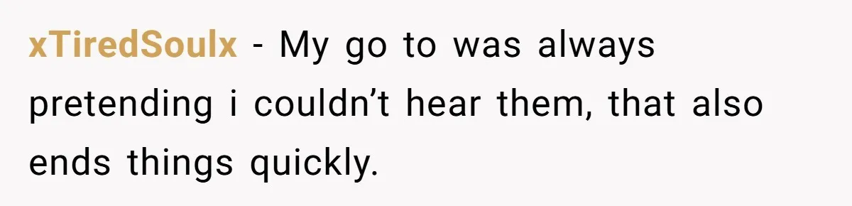 xTiredSoulx − My go to was always pretending i couldn’t hear them, that also ends things quickly.