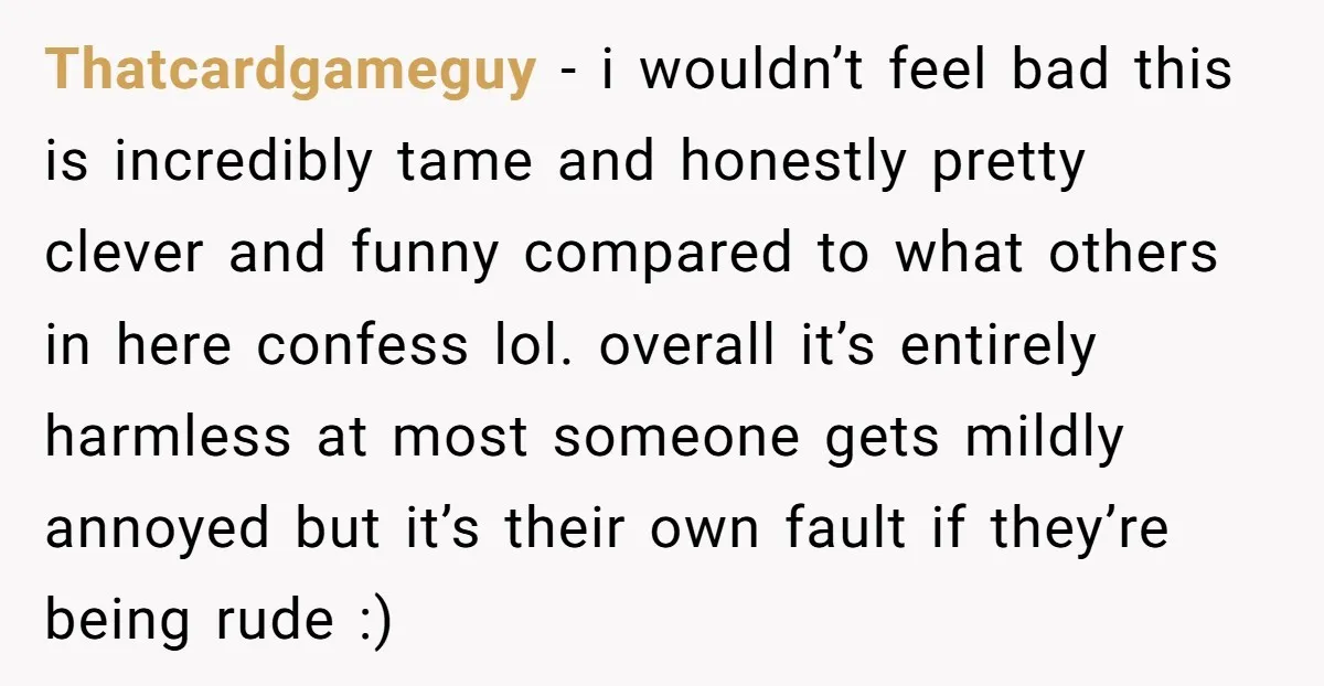 Thatcardgameguy − i wouldn’t feel bad this is incredibly tame and honestly pretty clever and funny compared to what others in here confess lol. overall it’s entirely harmless at most...