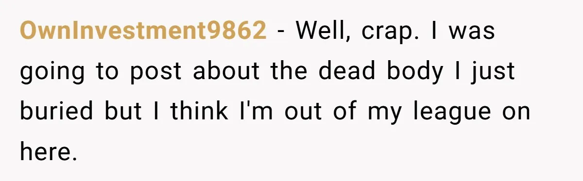 OwnInvestment9862 − Well, crap. I was going to post about the dead body I just buried but I think I'm out of my league on here.