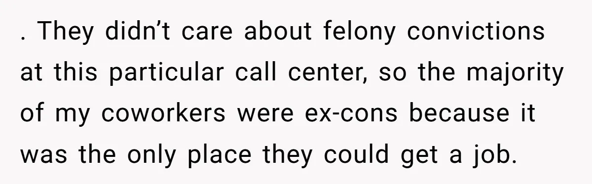 . They didn’t care about felony convictions at this particular call center, so the majority of my coworkers were ex-cons because it was the only place they could get a...