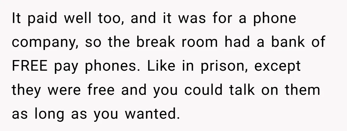 It paid well too, and it was for a phone company, so the break room had a bank of FREE pay phones. Like in prison, except they were free and...