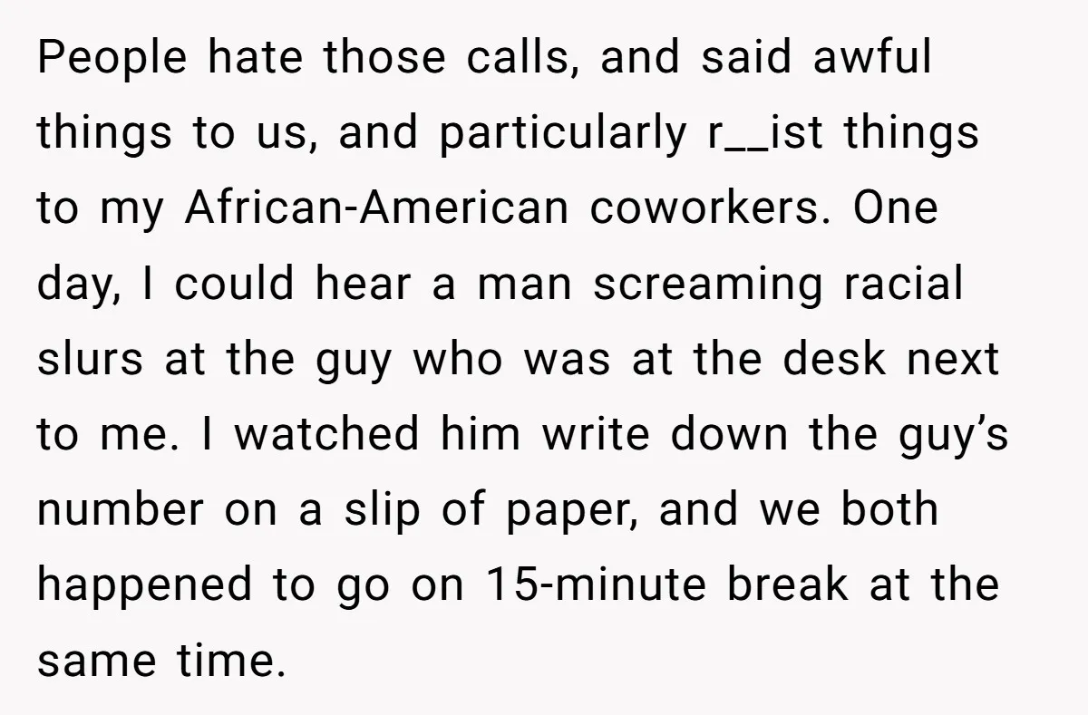 People hate those calls, and said awful things to us, and particularly r__ist things to my African-American coworkers. One day, I could hear a man screaming racial slurs at the...