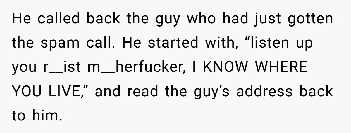 He called back the guy who had just gotten the spam call. He started with, “listen up you r__ist m__herfucker, I KNOW WHERE YOU LIVE,” and read the guy’s address...