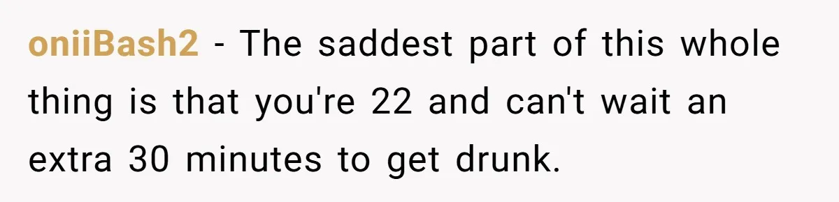 oniiBash2 − The saddest part of this whole thing is that you're 22 and can't wait an extra 30 minutes to get drunk.