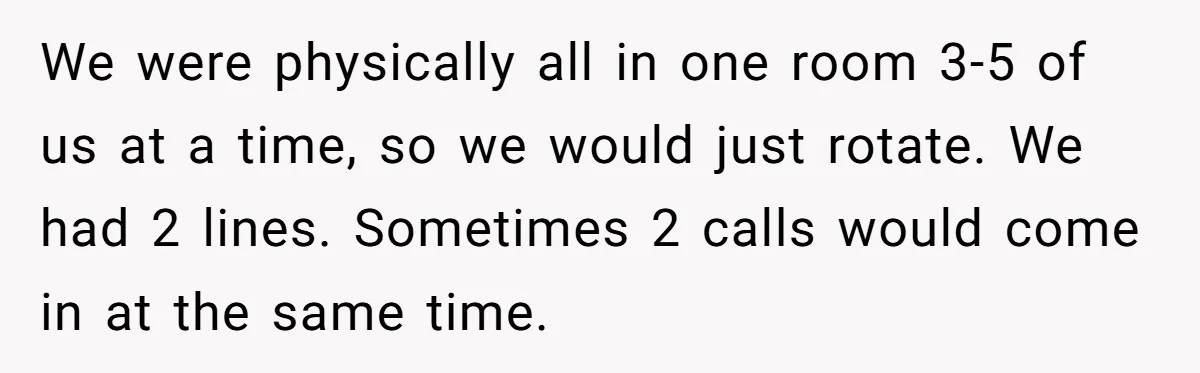 We were physically all in one room 3-5 of us at a time, so we would just rotate. We had 2 lines. Sometimes 2 calls would come in at the...