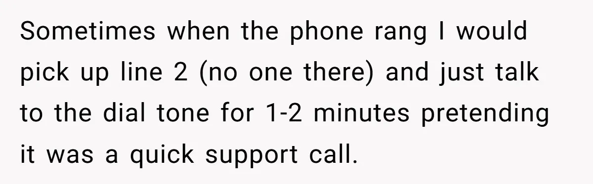 Sometimes when the phone rang I would pick up line 2 (no one there) and just talk to the dial tone for 1-2 minutes pretending it was a quick support...