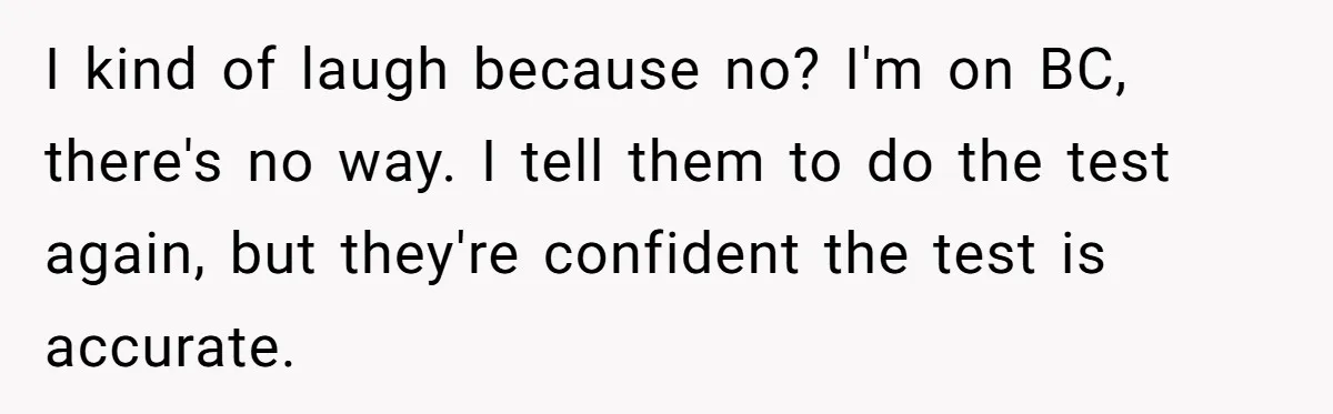 She Thought They Were Both Childfree Until an Unexpected Pregnancy Revealed a Future They Never Agreed On I kind of laugh because no? I'm on BC, there's no way. I tell them to do the test again, but they're confident the test is accurate.