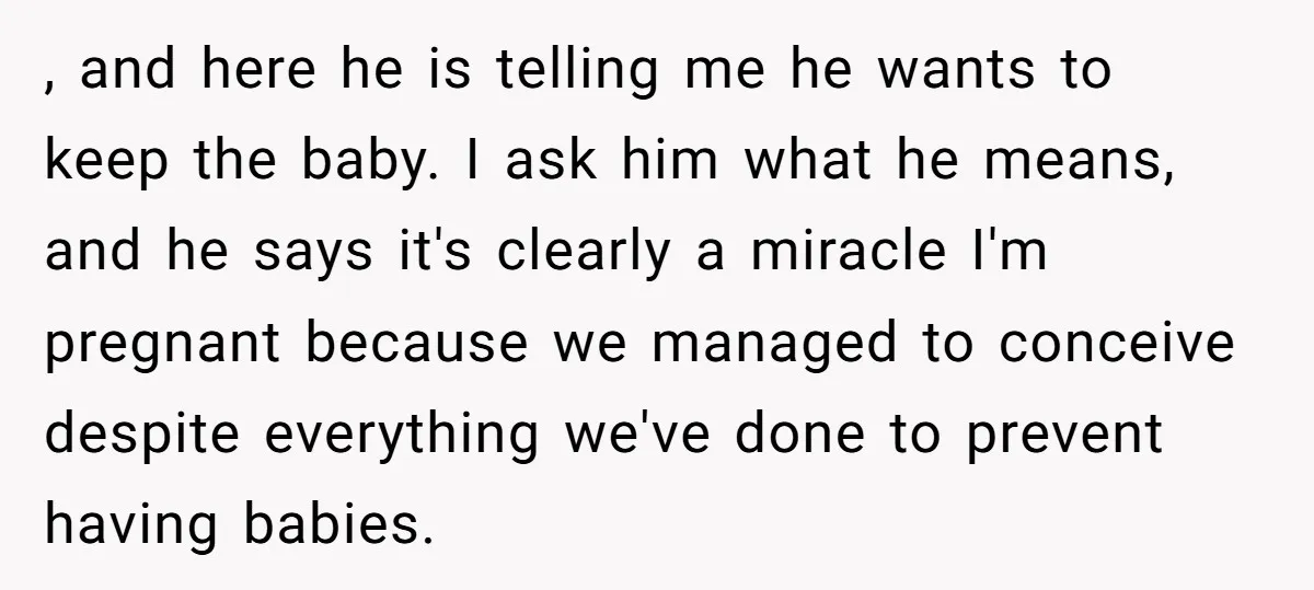 She Thought They Were Both Childfree Until an Unexpected Pregnancy Revealed a Future They Never Agreed On , and here he is telling me he wants to keep the baby. I ask him what he means, and he says it's clearly a miracle I'm pregnant because we...