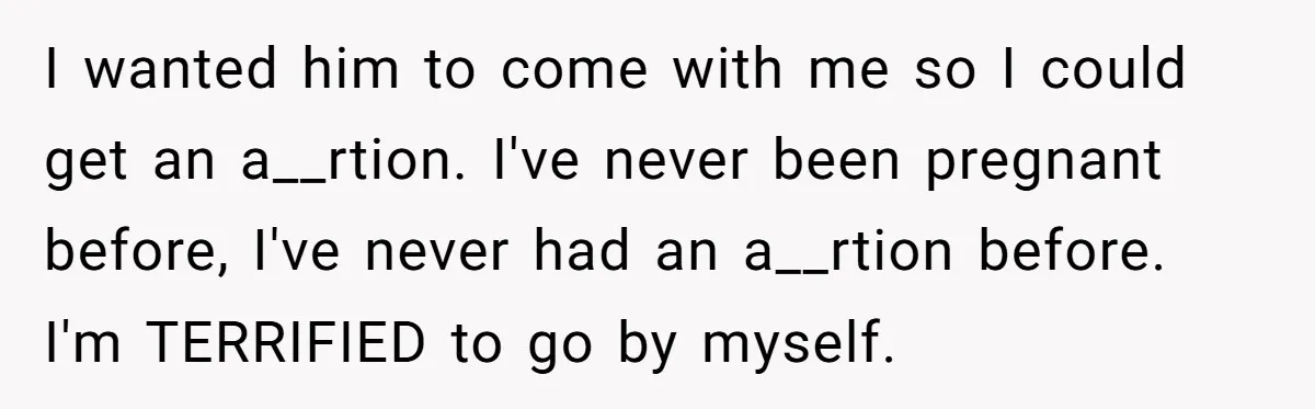 She Thought They Were Both Childfree Until an Unexpected Pregnancy Revealed a Future They Never Agreed On I wanted him to come with me so I could get an a__rtion. I've never been pregnant before, I've never had an a__rtion before. I'm TERRIFIED to go by myself.