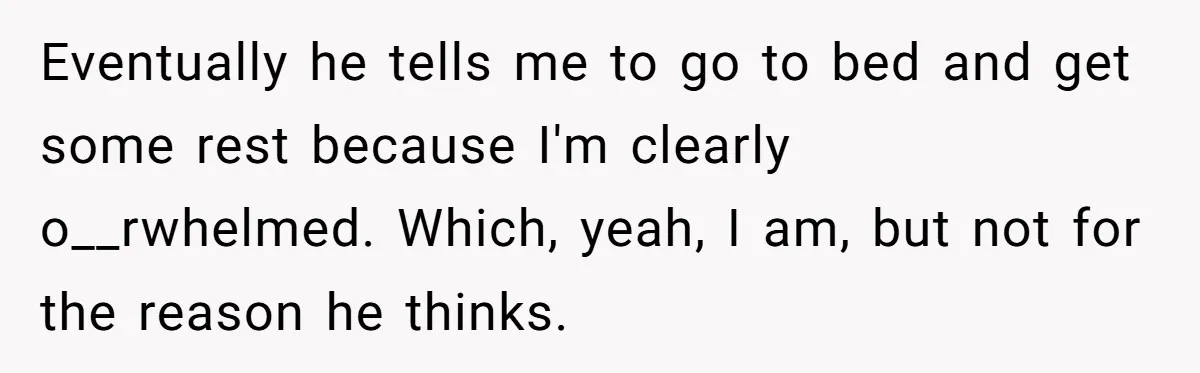 She Thought They Were Both Childfree Until an Unexpected Pregnancy Revealed a Future They Never Agreed On Eventually he tells me to go to bed and get some rest because I'm clearly o__rwhelmed. Which, yeah, I am, but not for the reason he thinks.