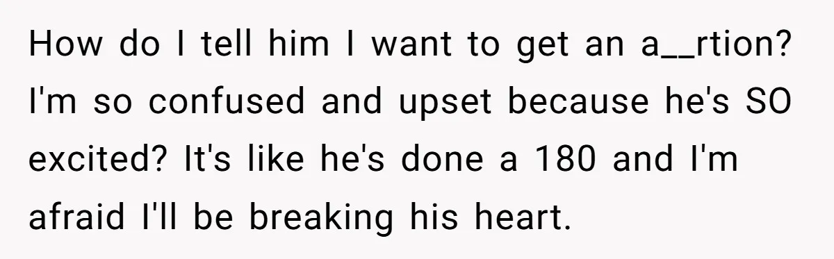 She Thought They Were Both Childfree Until an Unexpected Pregnancy Revealed a Future They Never Agreed On How do I tell him I want to get an a__rtion? I'm so confused and upset because he's SO excited? It's like he's done a 180 and I'm afraid I'll...
