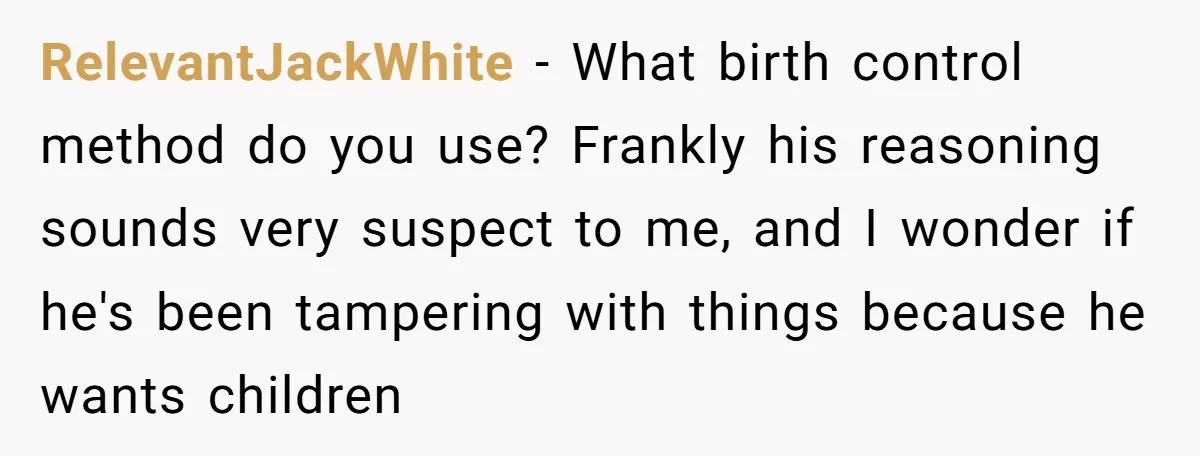 She Thought They Were Both Childfree Until an Unexpected Pregnancy Revealed a Future They Never Agreed On RelevantJackWhite − What birth control method do you use? Frankly his reasoning sounds very suspect to me, and I wonder if he's been tampering with things because he wants children