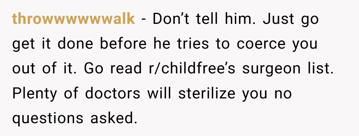 She Thought They Were Both Childfree Until an Unexpected Pregnancy Revealed a Future They Never Agreed On throwwwwwwalk − Don’t tell him. Just go get it done before he tries to coerce you out of it. Go read r/childfree’s surgeon list. Plenty of doctors will sterilize you...