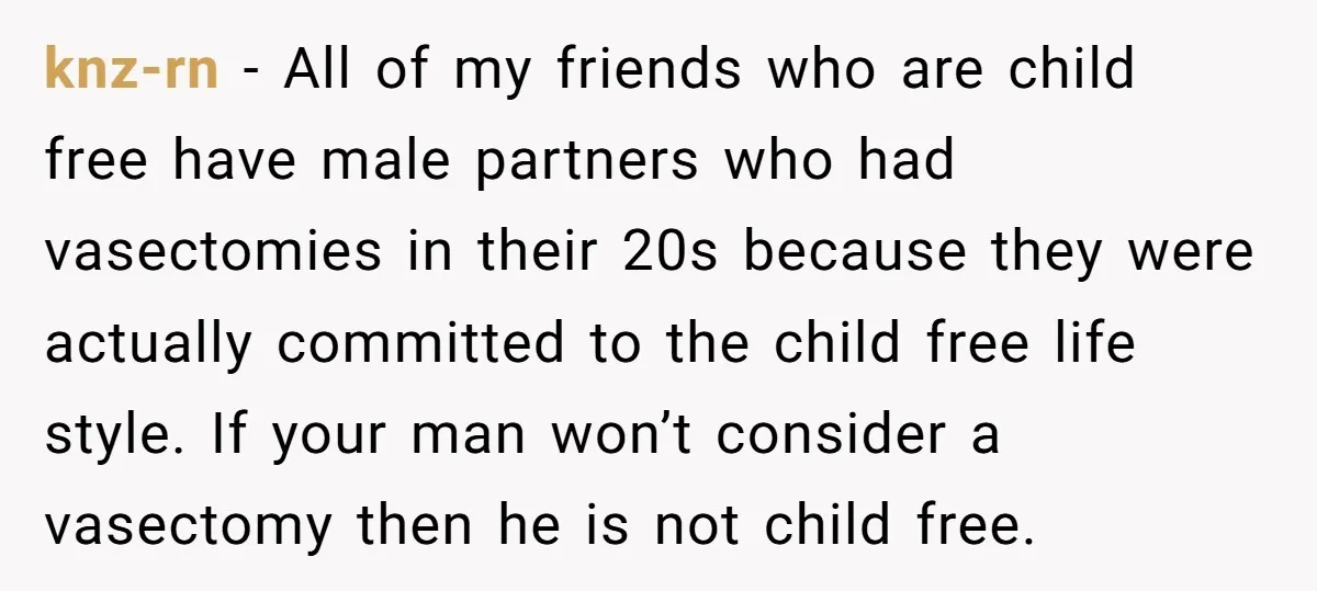 She Thought They Were Both Childfree Until an Unexpected Pregnancy Revealed a Future They Never Agreed On knz-rn − All of my friends who are child free have male partners who had vasectomies in their 20s because they were actually committed to the child free life style....