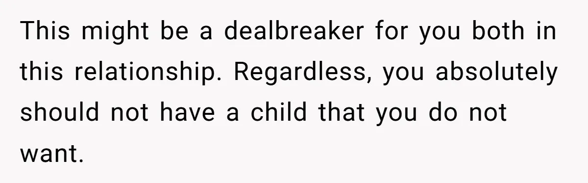 She Thought They Were Both Childfree Until an Unexpected Pregnancy Revealed a Future They Never Agreed On This might be a dealbreaker for you both in this relationship. Regardless, you absolutely should not have a child that you do not want.