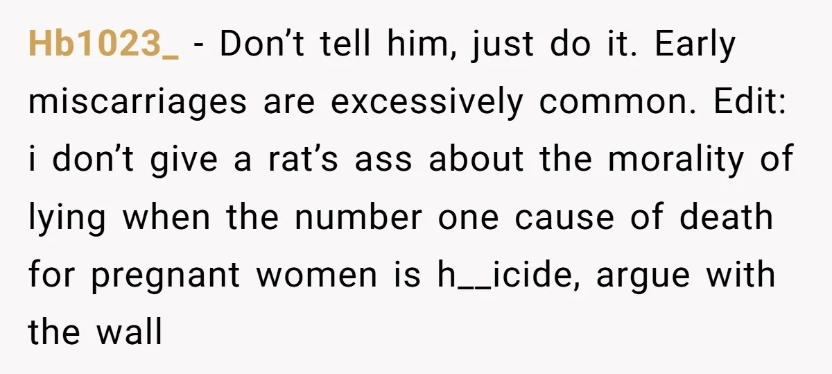 She Thought They Were Both Childfree Until an Unexpected Pregnancy Revealed a Future They Never Agreed On Hb1023_ − Don’t tell him, just do it. Early miscarriages are excessively common. Edit: i don’t give a rat’s ass about the morality of lying when the number one cause...