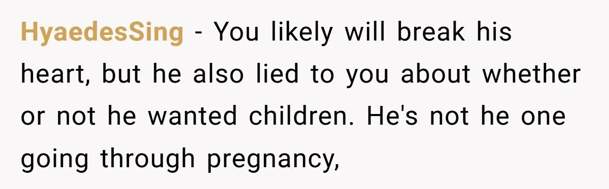 She Thought They Were Both Childfree Until an Unexpected Pregnancy Revealed a Future They Never Agreed On HyaedesSing − You likely will break his heart, but he also lied to you about whether or not he wanted children. He's not he one going through pregnancy,