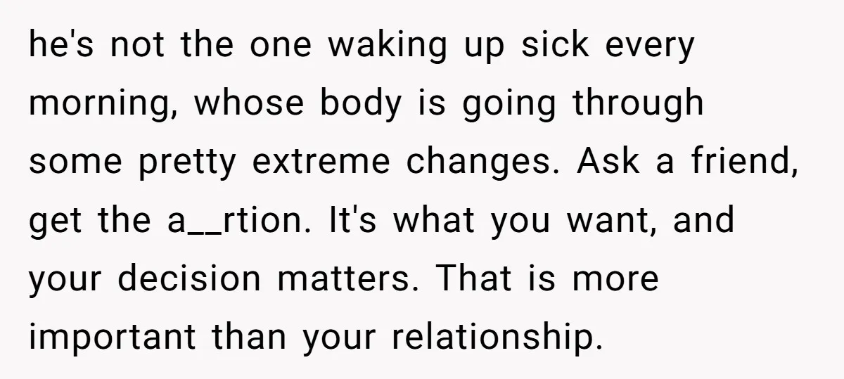 She Thought They Were Both Childfree Until an Unexpected Pregnancy Revealed a Future They Never Agreed On he's not the one waking up sick every morning, whose body is going through some pretty extreme changes. Ask a friend, get the a__rtion. It's what you want, and your...