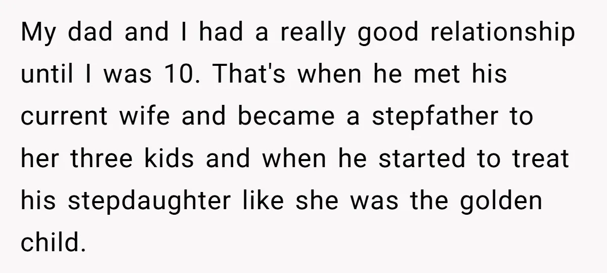 My dad and I had a really good relationship until I was 10. That's when he met his current wife and became a stepfather to her three kids and when...