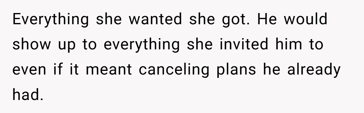 Everything she wanted she got. He would show up to everything she invited him to even if it meant canceling plans he already had.