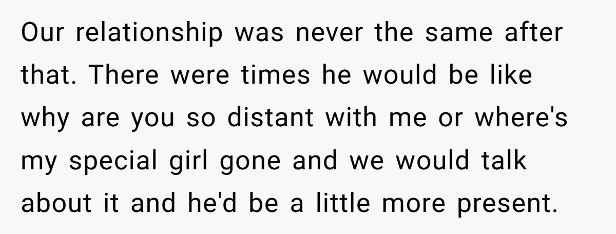 Our relationship was never the same after that. There were times he would be like why are you so distant with me or where's my special girl gone and we...