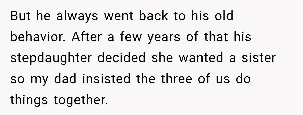 But he always went back to his old behavior. After a few years of that his stepdaughter decided she wanted a sister so my dad insisted the three of us...