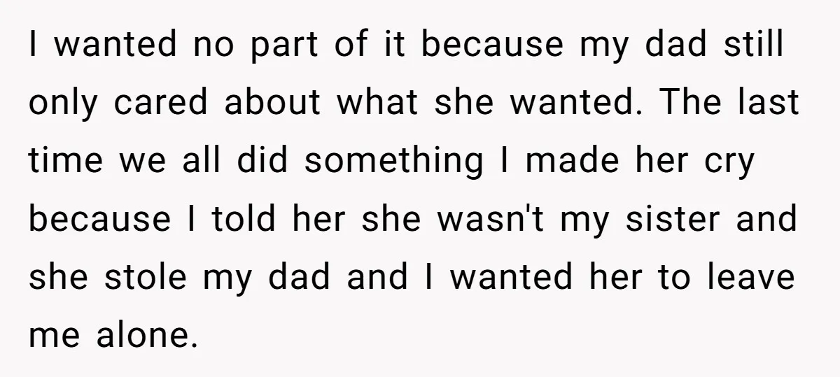 I wanted no part of it because my dad still only cared about what she wanted. The last time we all did something I made her cry because I told...
