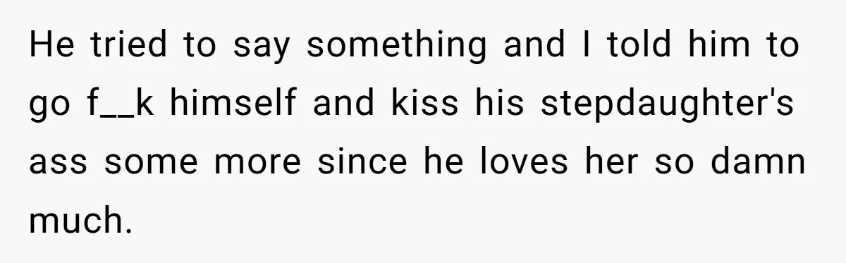 He tried to say something and I told him to go f__k himself and kiss his stepdaughter's ass some more since he loves her so damn much.