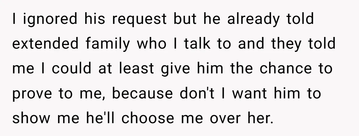 I ignored his request but he already told extended family who I talk to and they told me I could at least give him the chance to prove to me,...