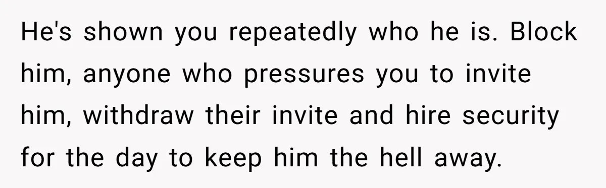 He's shown you repeatedly who he is. Block him, anyone who pressures you to invite him, withdraw their invite and hire security for the day to keep him the hell...