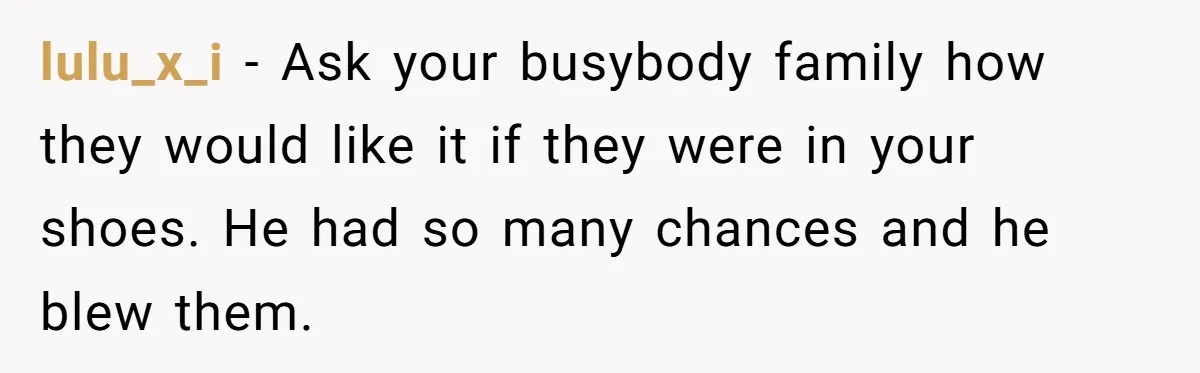 lulu_x_i − Ask your busybody family how they would like it if they were in your shoes. He had so many chances and he blew them.