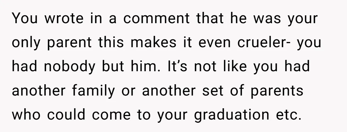 You wrote in a comment that he was your only parent this makes it even crueler- you had nobody but him. It’s not like you had another family or another...