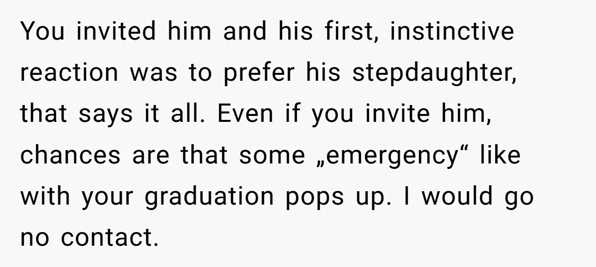 You invited him and his first, instinctive reaction was to prefer his stepdaughter, that says it all. Even if you invite him, chances are that some „emergency“ like with your...
