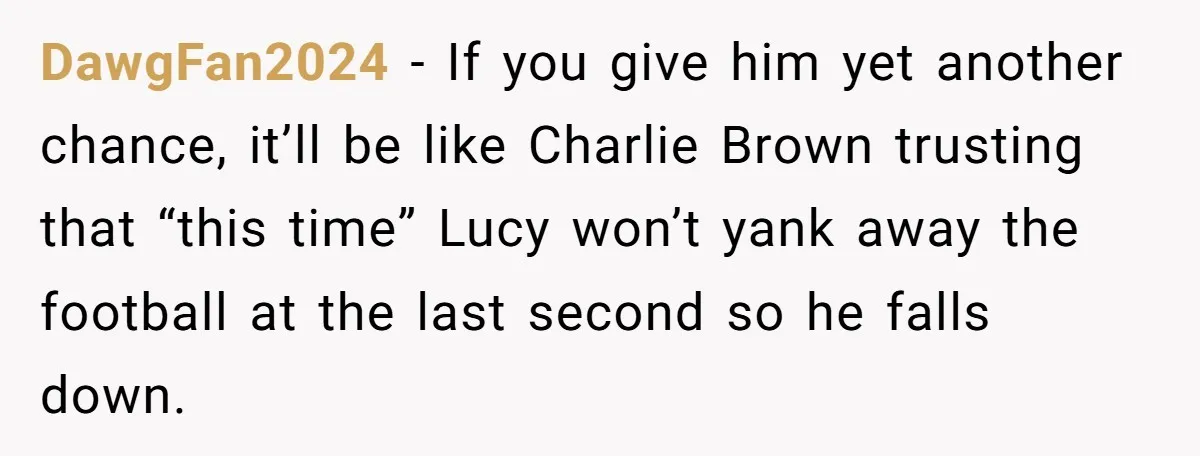 DawgFan2024 − If you give him yet another chance, it’ll be like Charlie Brown trusting that “this time” Lucy won’t yank away the football at the last second so he...