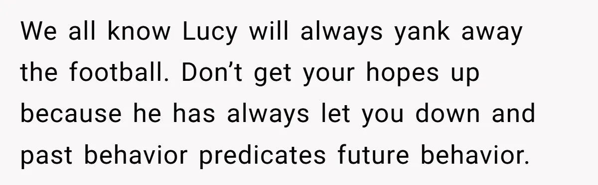 We all know Lucy will always yank away the football. Don’t get your hopes up because he has always let you down and past behavior predicates future behavior.