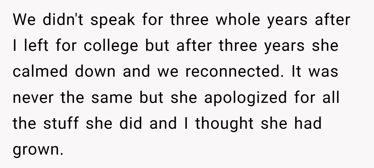 We didn't speak for three whole years after I left for college but after three years she calmed down and we reconnected. It was never the same but she apologized...
