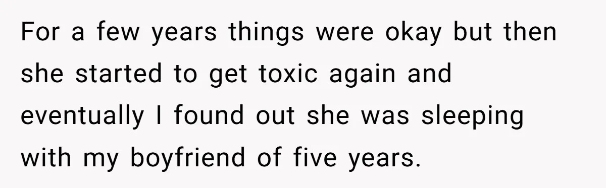 For a few years things were okay but then she started to get toxic again and eventually I found out she was sleeping with my boyfriend of five years.