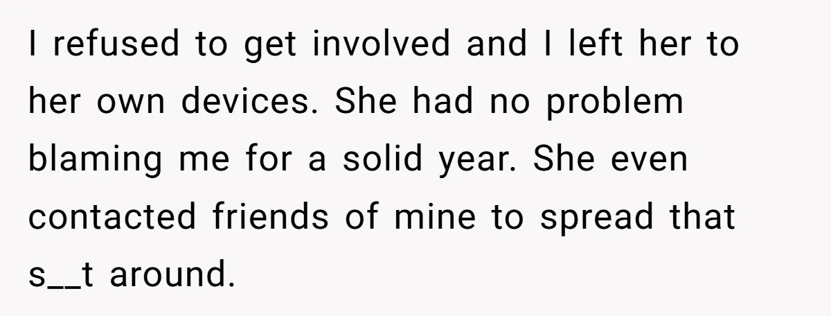 I refused to get involved and I left her to her own devices. She had no problem blaming me for a solid year. She even contacted friends of mine to...