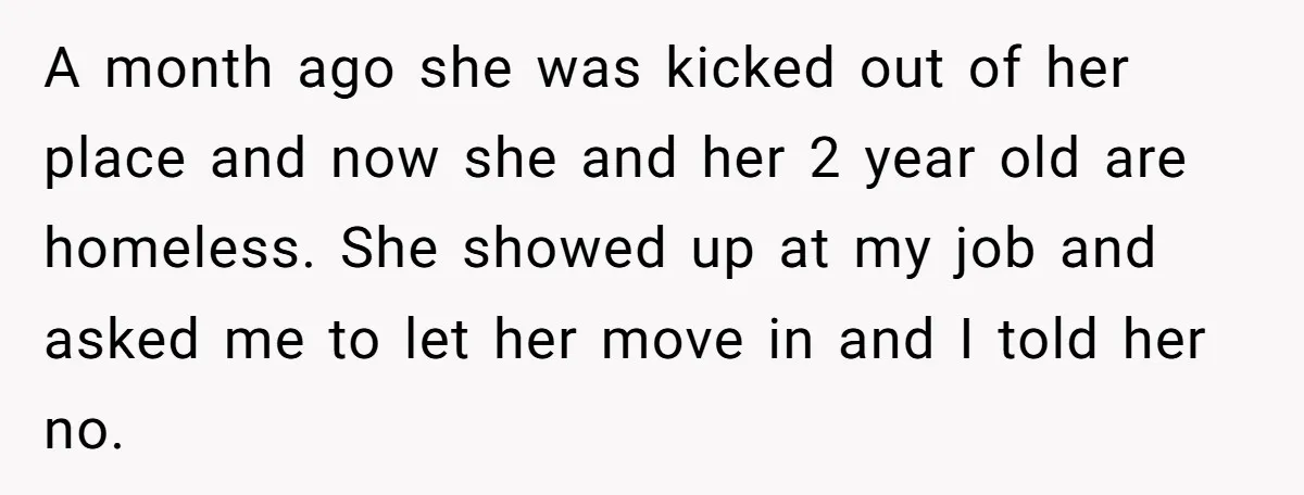 A month ago she was kicked out of her place and now she and her 2 year old are homeless. She showed up at my job and asked me to...