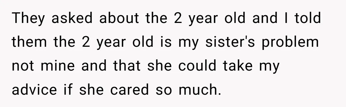 They asked about the 2 year old and I told them the 2 year old is my sister's problem not mine and that she could take my advice if she...