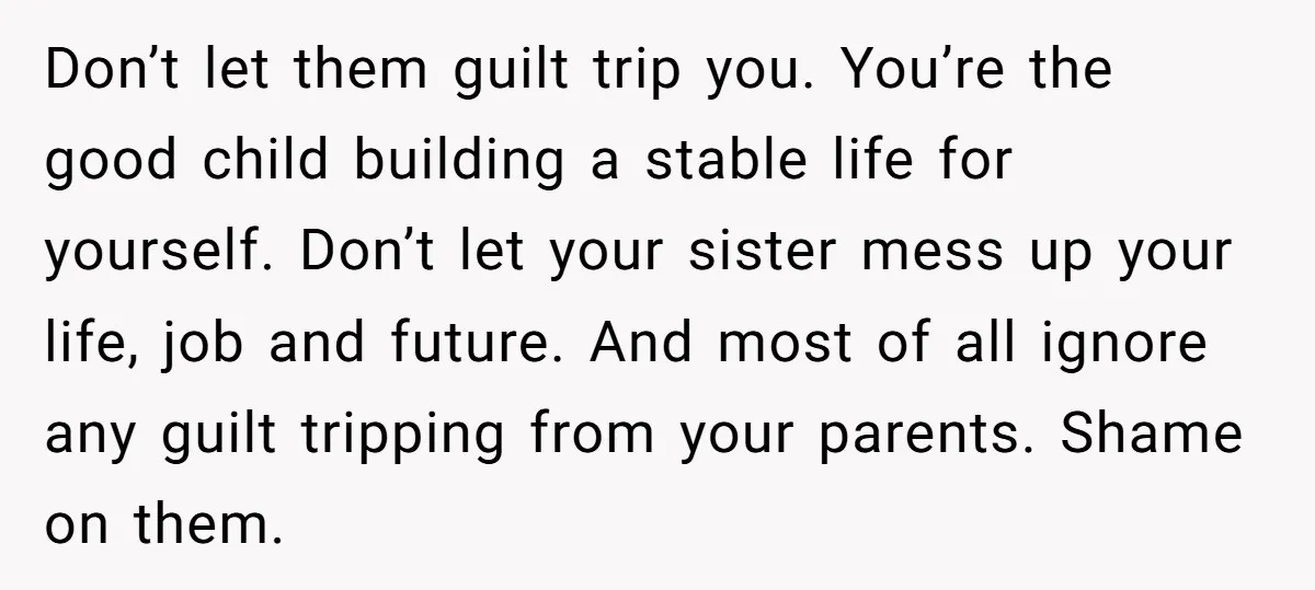 Don’t let them guilt trip you. You’re the good child building a stable life for yourself. Don’t let your sister mess up your life, job and future. And most of...