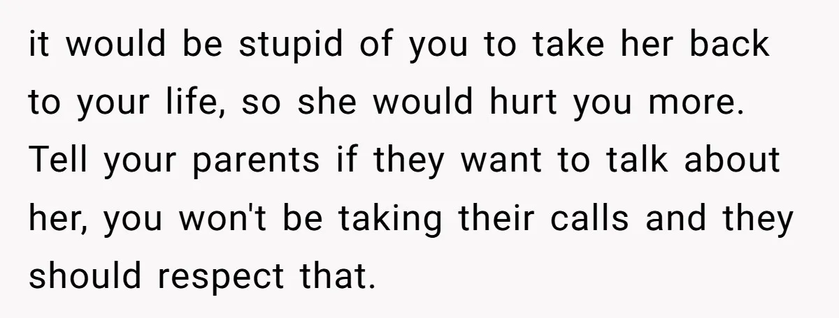 it would be stupid of you to take her back to your life, so she would hurt you more. Tell your parents if they want to talk about her, you...