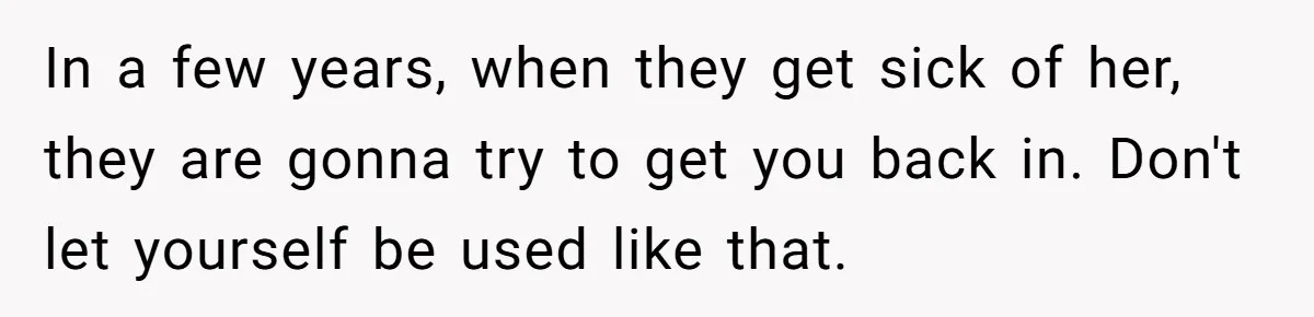 In a few years, when they get sick of her, they are gonna try to get you back in. Don't let yourself be used like that.